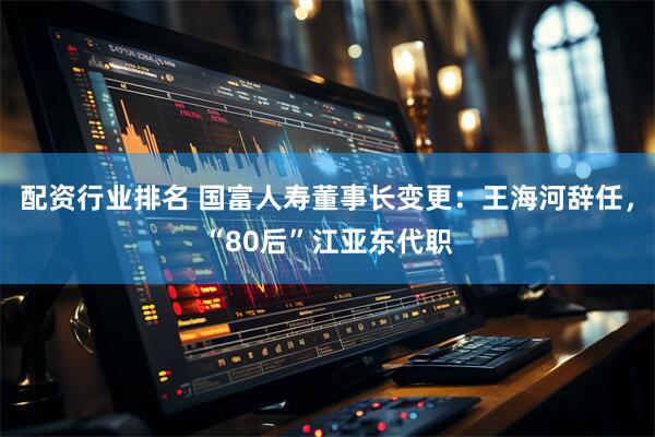 配资行业排名 国富人寿董事长变更：王海河辞任，“80后”江亚东代职