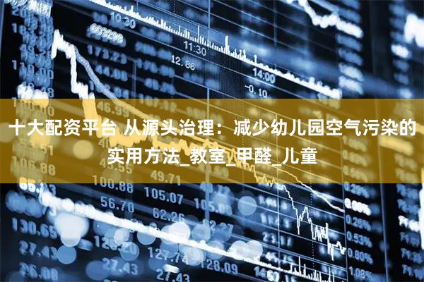 十大配资平台 从源头治理：减少幼儿园空气污染的实用方法_教室_甲醛_儿童