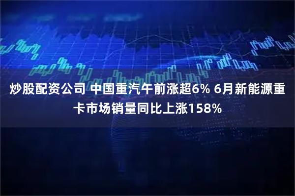 炒股配资公司 中国重汽午前涨超6% 6月新能源重卡市场销量同比上涨158%