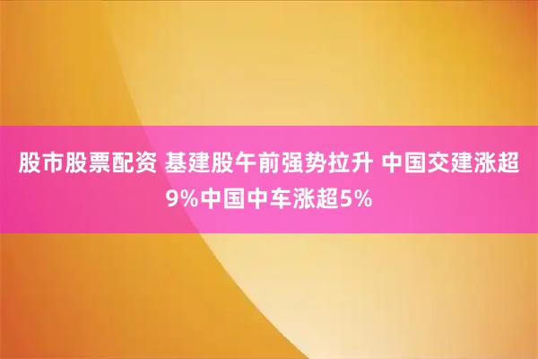 股市股票配资 基建股午前强势拉升 中国交建涨超9%中国中车涨超5%