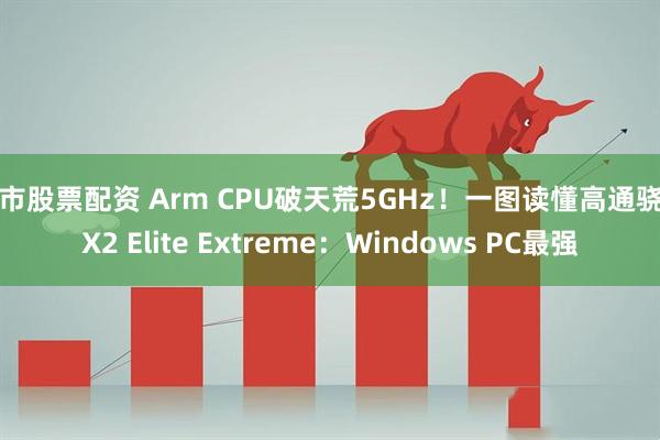 股市股票配资 Arm CPU破天荒5GHz！一图读懂高通骁龙X2 Elite Extreme：Windows PC最强