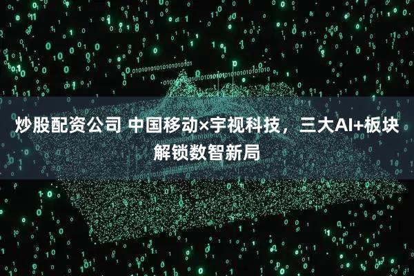 炒股配资公司 中国移动×宇视科技，三大AI+板块解锁数智新局