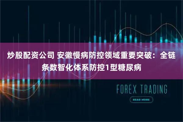 炒股配资公司 安徽慢病防控领域重要突破：全链条数智化体系防控1型糖尿病