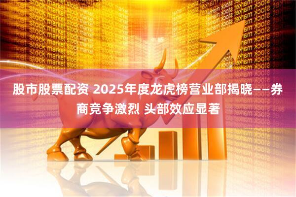 股市股票配资 2025年度龙虎榜营业部揭晓——券商竞争激烈 头部效应显著