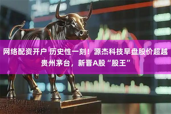 网络配资开户 历史性一刻！源杰科技早盘股价超越贵州茅台，新晋A股“股王”
