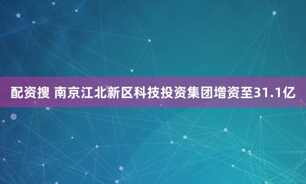 配资搜 南京江北新区科技投资集团增资至31.1亿