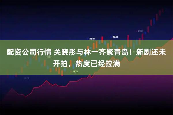 配资公司行情 关晓彤与林一齐聚青岛！新剧还未开拍，热度已经拉满