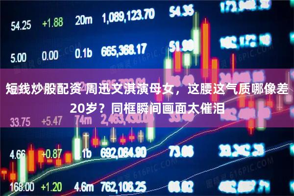 短线炒股配资 周迅文淇演母女，这腰这气质哪像差20岁？同框瞬间画面太催泪