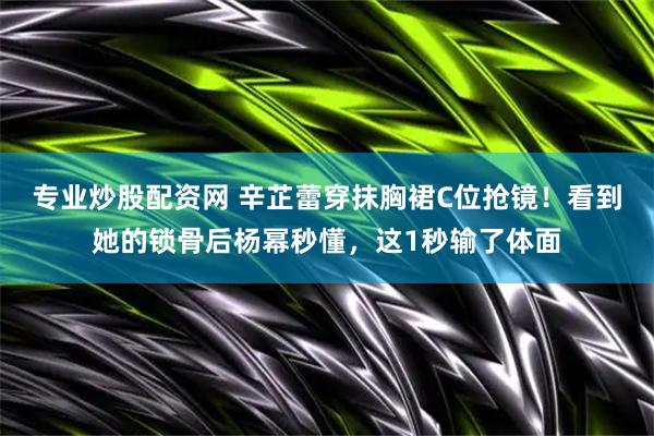专业炒股配资网 辛芷蕾穿抹胸裙C位抢镜！看到她的锁骨后杨幂秒懂，这1秒输了体面