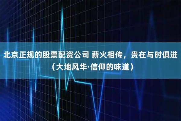 北京正规的股票配资公司 薪火相传，贵在与时俱进（大地风华·信仰的味道）