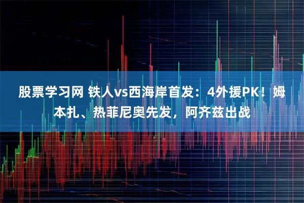 股票学习网 铁人vs西海岸首发：4外援PK！姆本扎、热菲尼奥先发，阿齐兹出战